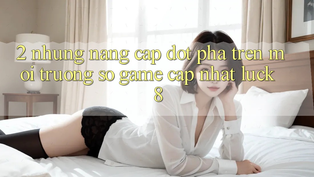 2. Những nâng cấp đột phá trên Môi trường số Game Cập Nhật Luck8 2. Những nâng cấp đột phá trên Môi trường số Game Cập Nhật Luck8