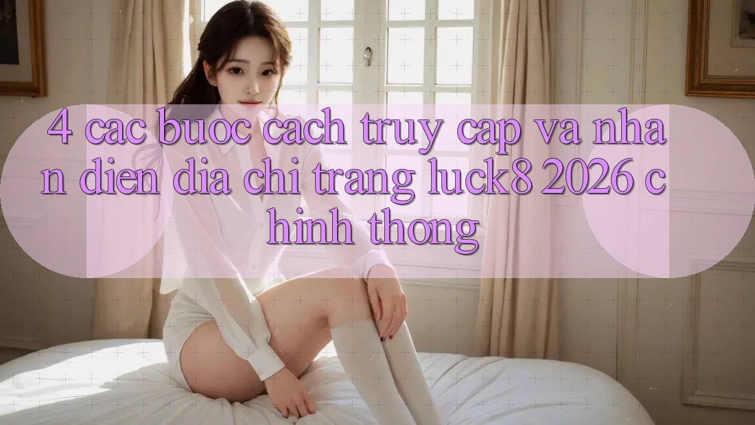 4. Các bước cách truy cập và nhận diện Địa chỉ trang Luck8 2026 chính thống