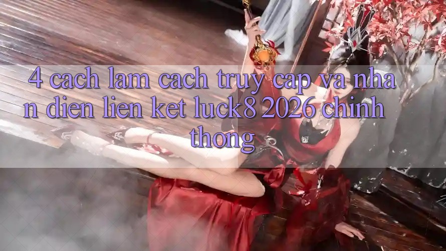 4. Cách làm cách truy cập và nhận diện Liên kết Luck8 2026 chính thống