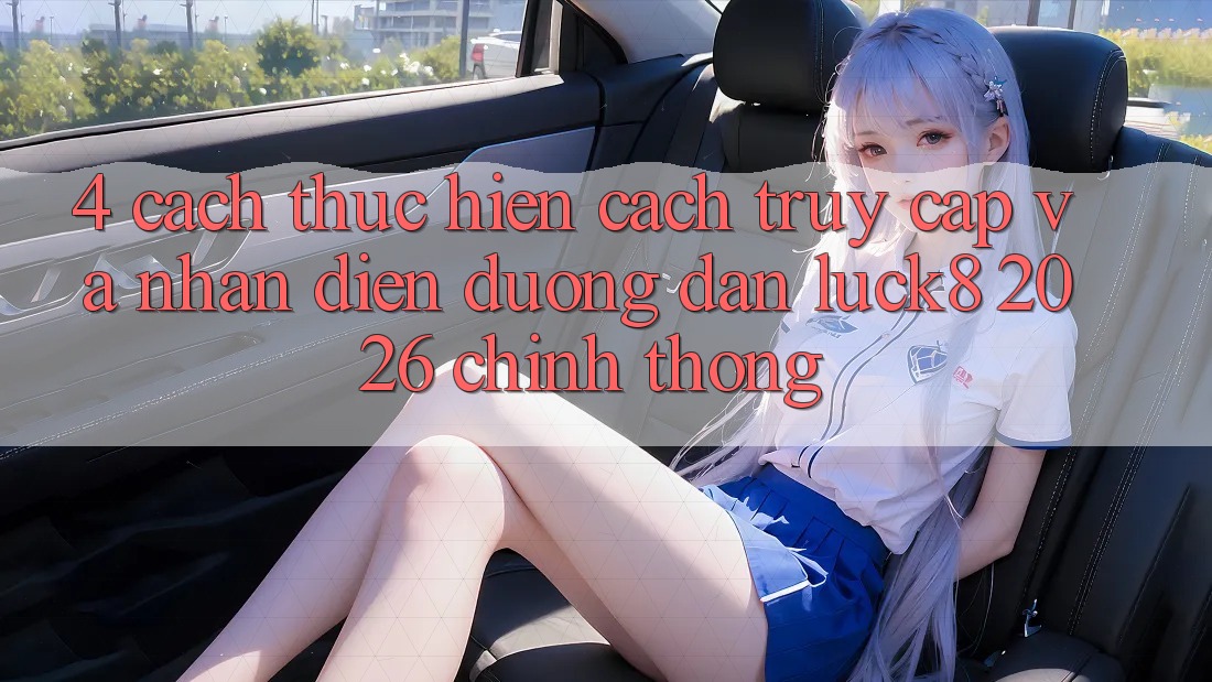 4. Cách thực hiện cách truy cập và nhận diện Đường dẫn Luck8 2026 chính thống