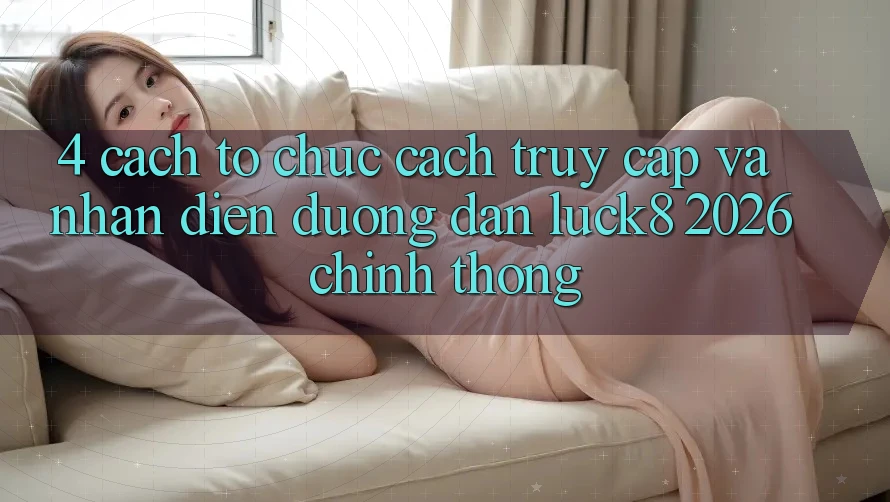 4. Cách tổ chức cách truy cập và nhận diện Đường dẫn Luck8 2026 chính thống