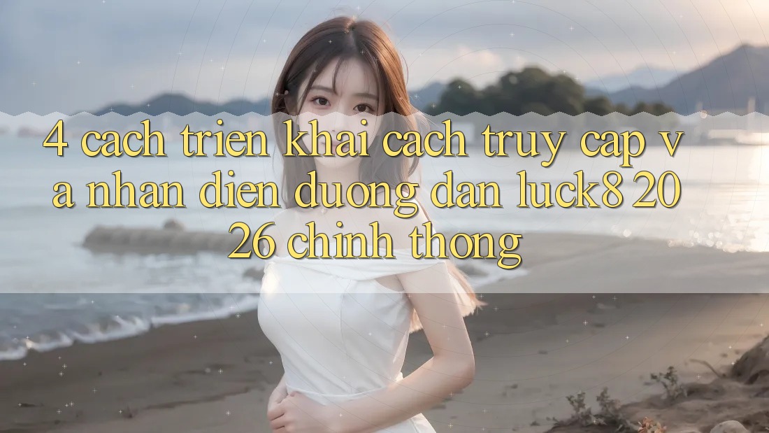 4. Cách triển khai cách truy cập và nhận diện Đường dẫn Luck8 2026 chính thống