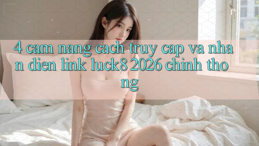 4. Cẩm nang cách truy cập và nhận diện Link Luck8 2026 chính thống