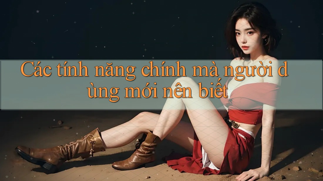 Các tính năng chính mà người dùng mới nên biết Các tính năng chính mà người dùng mới nên biết