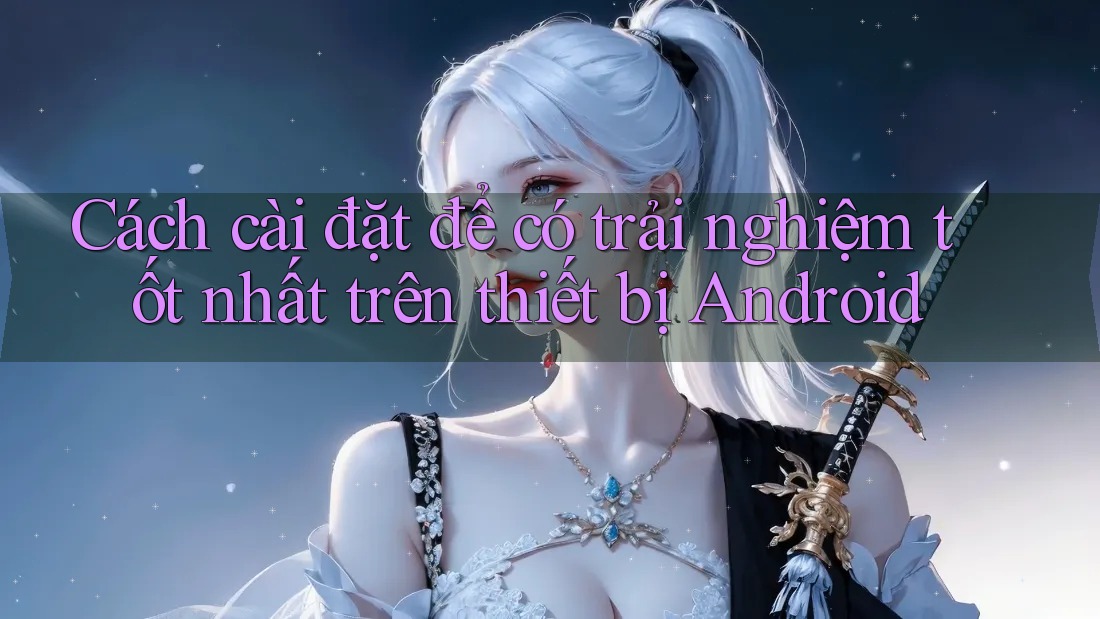 Cách cài đặt để có trải nghiệm tốt nhất trên thiết bị Android