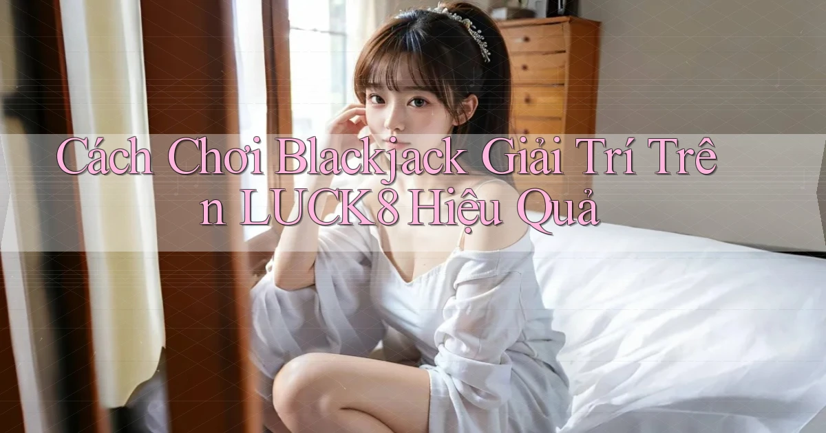 cách chơi blackjack giải trí trên luck8 hiệu quả