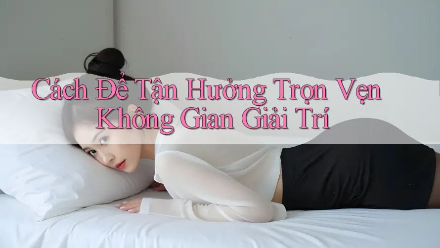 Cách Để Tận Hưởng Trọn Vẹn Không Gian Giải Trí
