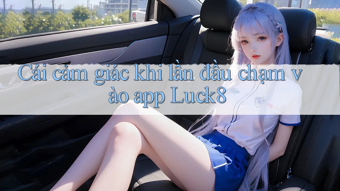 Cái cảm giác khi lần đầu chạm vào app Luck8 Cái cảm giác khi lần đầu chạm vào app Luck8