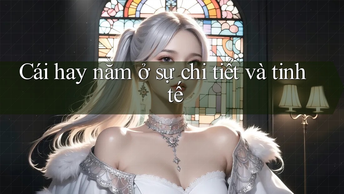 Cái hay nằm ở sự chi tiết và tinh tế Cái hay nằm ở sự chi tiết và tinh tế