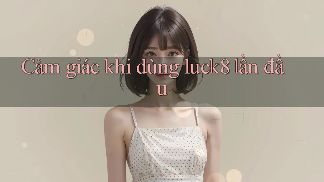 Cảm giác khi dùng luck8 lần đầu Cảm giác khi dùng luck8 lần đầu