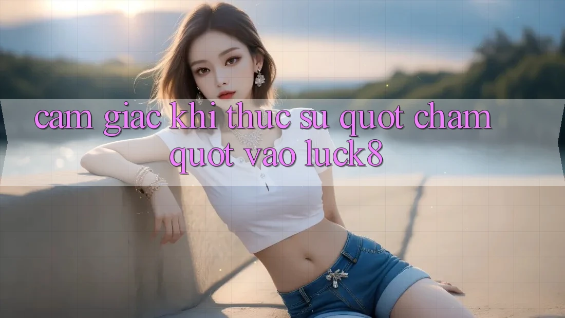 Cảm giác khi thực sự " chạm" vào Luck8 Cảm giác khi thực sự " chạm" vào Luck8
