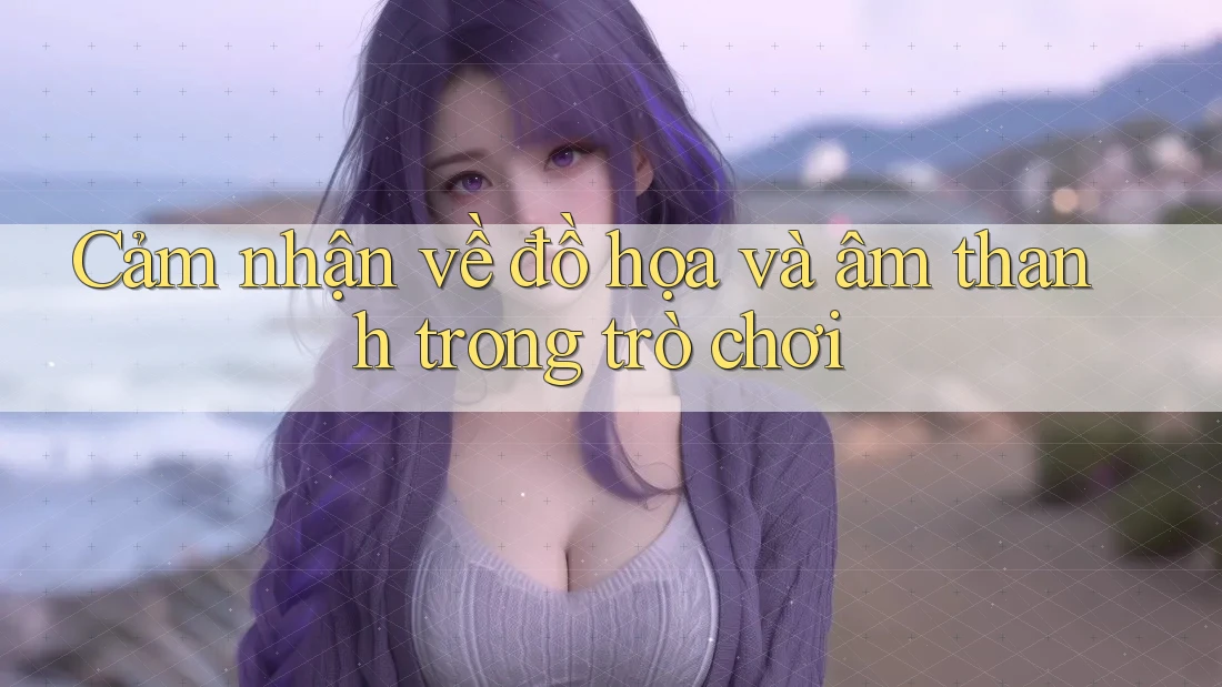 Cảm nhận về đồ họa và âm thanh trong trò chơi Cảm nhận về đồ họa và âm thanh trong trò chơi