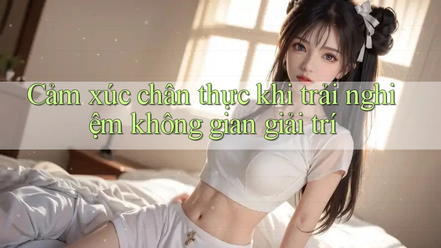 Cảm xúc chân thực khi trải nghiệm không gian giải trí Cảm xúc chân thực khi trải nghiệm không gian giải trí
