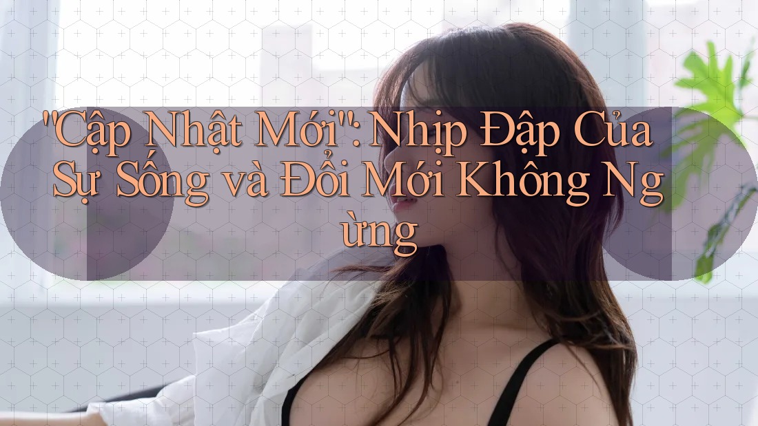 “Cập Nhật Mới”: Nhịp Đập Của Sự Sống và Đổi Mới Không Ngừng