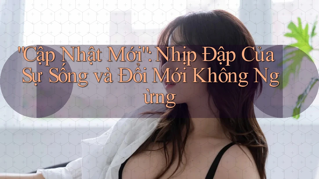 “Cập Nhật Mới”: Nhịp Đập Của Sự Sống và Đổi Mới Không Ngừng “Cập Nhật Mới”: Nhịp Đập Của Sự Sống và Đổi Mới Không Ngừng