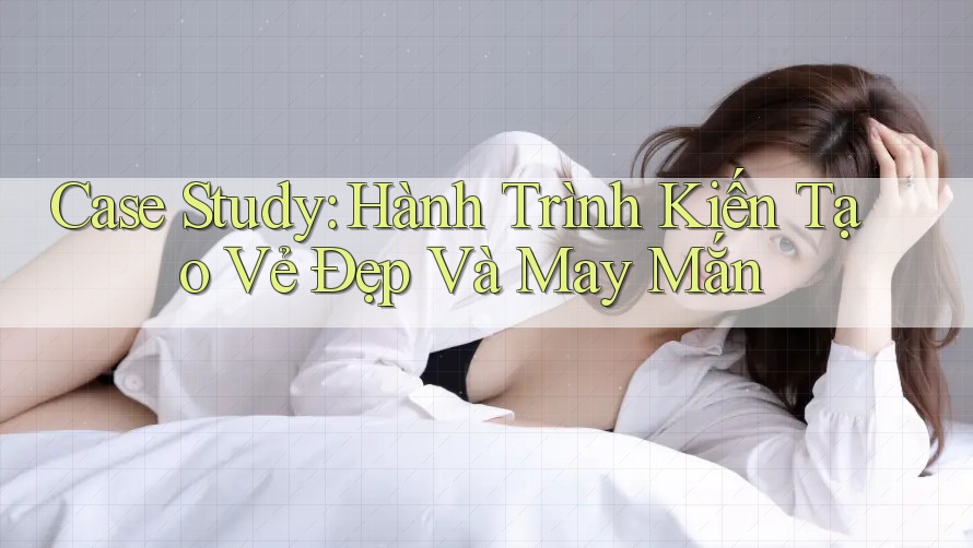 Case Study: Hành Trình Kiến Tạo Vẻ Đẹp Và May Mắn