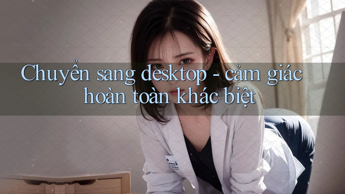Chuyển sang desktop - cảm giác hoàn toàn khác biệt