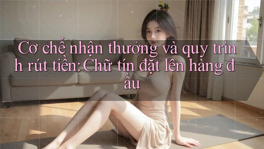 Cơ chế nhận thưởng và quy trình rút tiền: Chữ tín đặt lên hàng đầu Cơ chế nhận thưởng và quy trình rút tiền: Chữ tín đặt lên hàng đầu