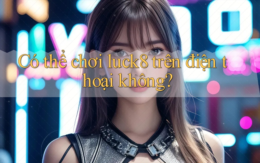 Có thể chơi Luck8 trên điện thoại không?