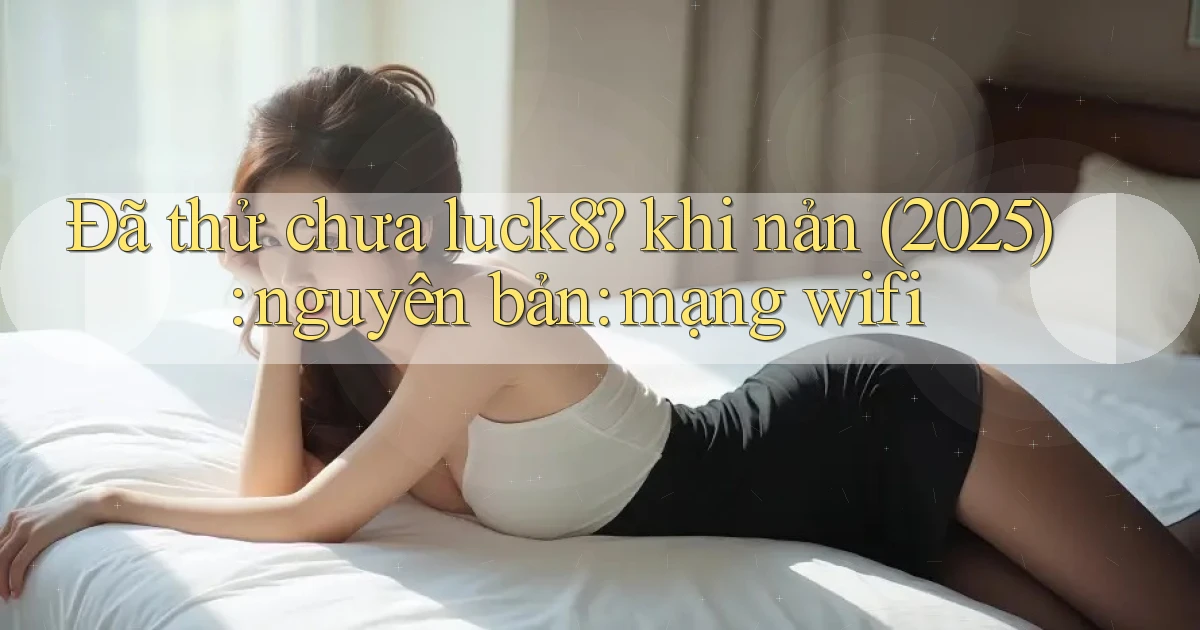Đã thử chưa luck8 khi nản (2025) nguyên bản mạng wifi