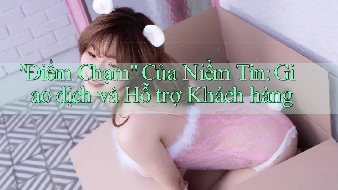 “Điểm Chạm” Của Niềm Tin: Giao dịch và Hỗ trợ Khách hàng