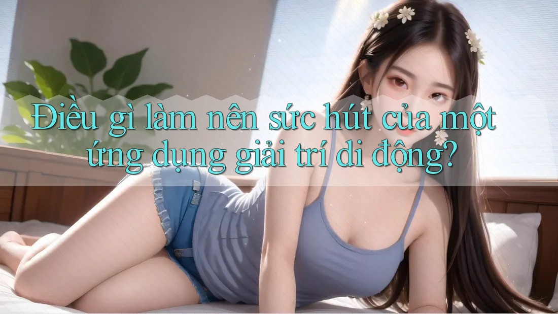 Điều gì làm nên sức hút của một ứng dụng giải trí di động?