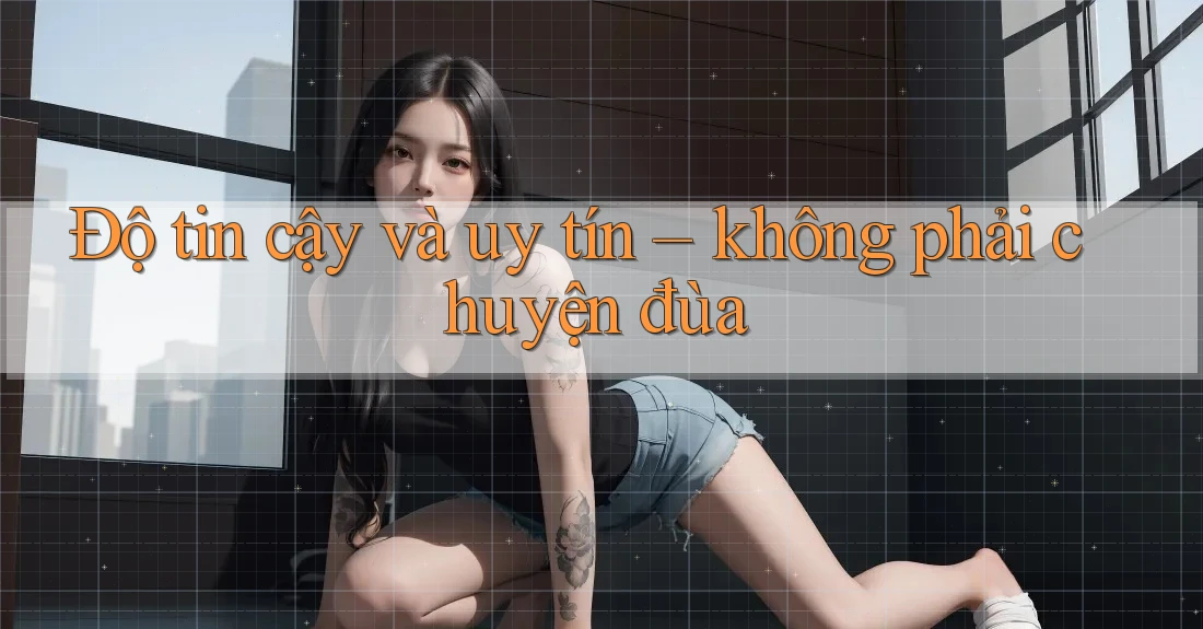 Độ tin cậy và uy tín – không phải chuyện đùa