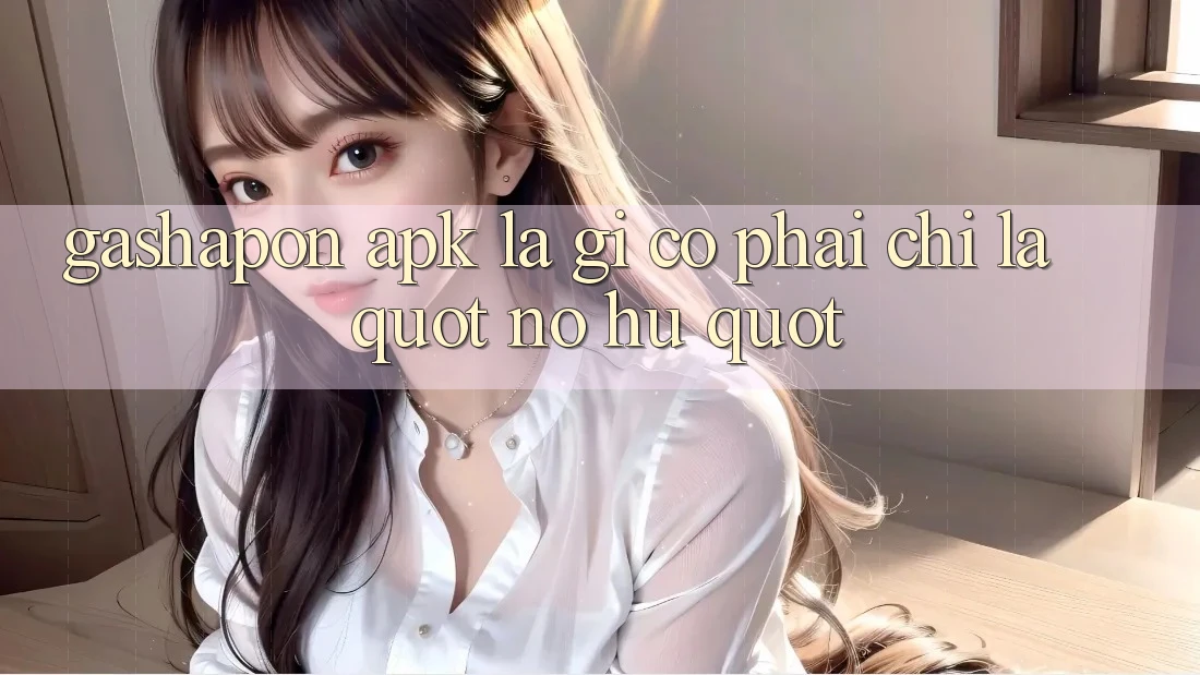 Gashapon APK Là Gì? Có Phải Chỉ Là " Nổ Hũ" ?