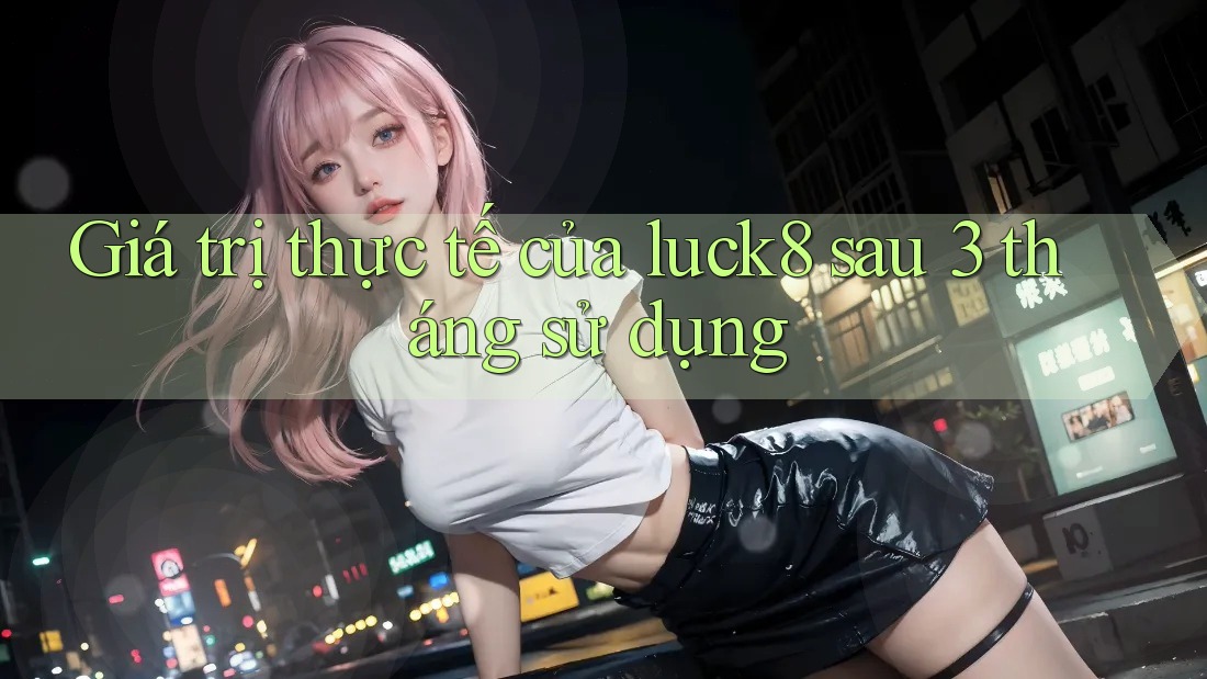 Giá trị thực tế của luck8 sau 3 tháng sử dụng Giá trị thực tế của luck8 sau 3 tháng sử dụng