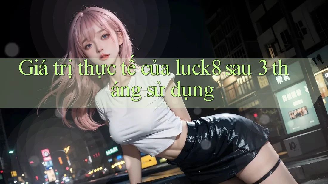 Giá trị thực tế của luck8 sau 3 tháng sử dụng
