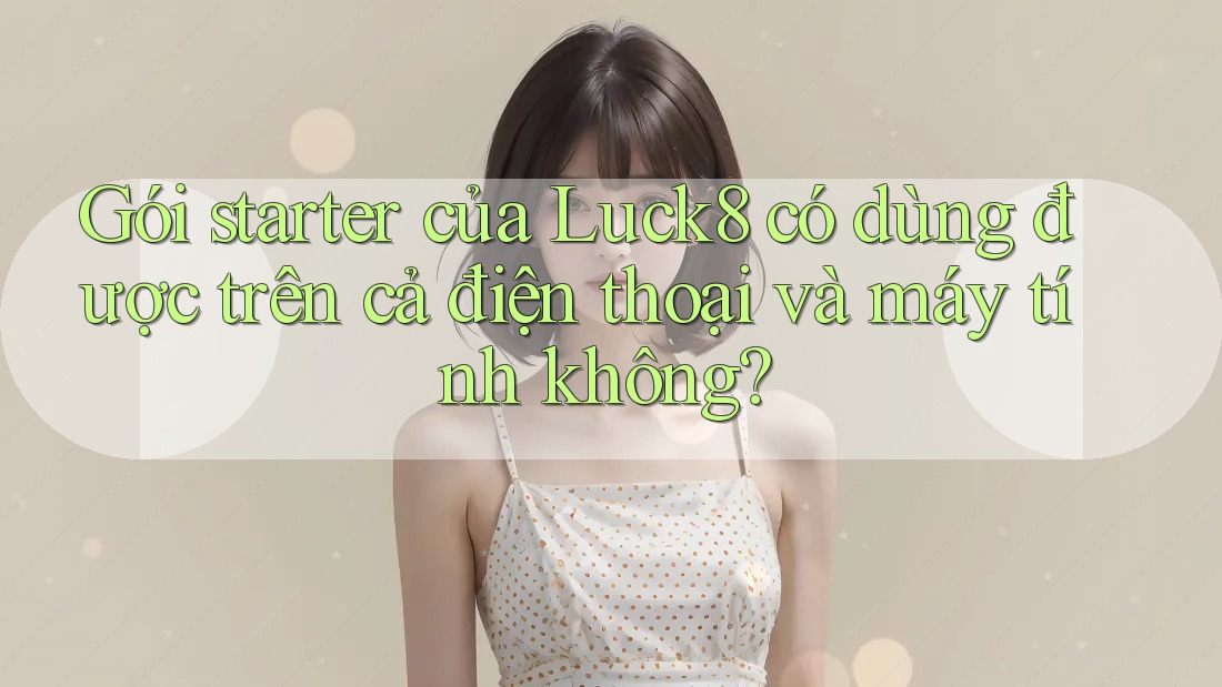 Gói starter của Luck8 có dùng được trên cả điện thoại và máy tính không?
