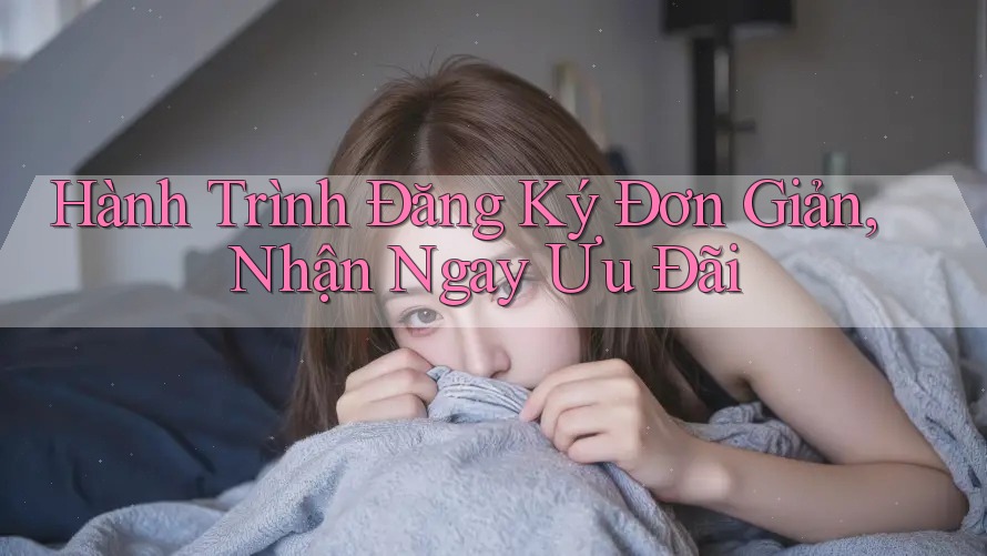 Hành Trình Đăng Ký Đơn Giản, Nhận Ngay Ưu Đãi