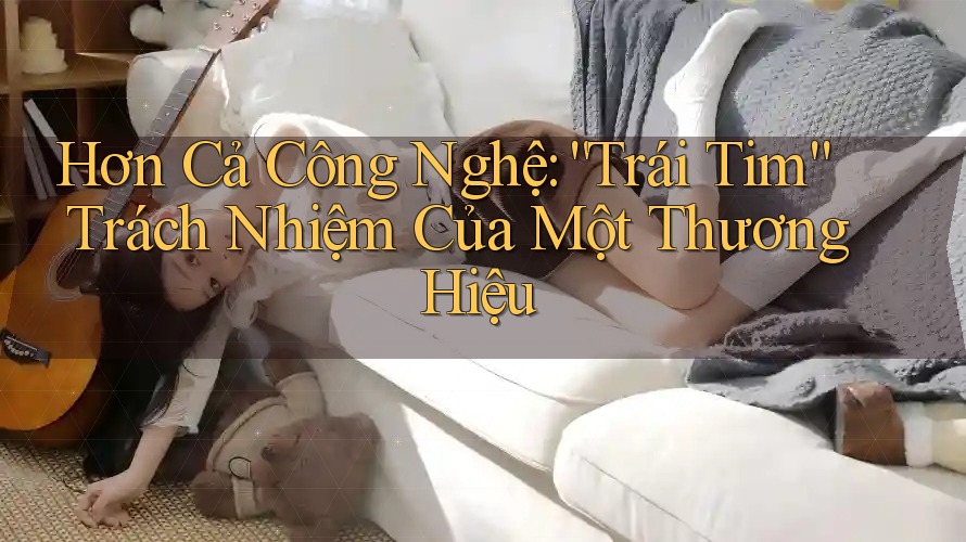 Hơn Cả Công Nghệ: “Trái Tim” Trách Nhiệm Của Một Thương Hiệu