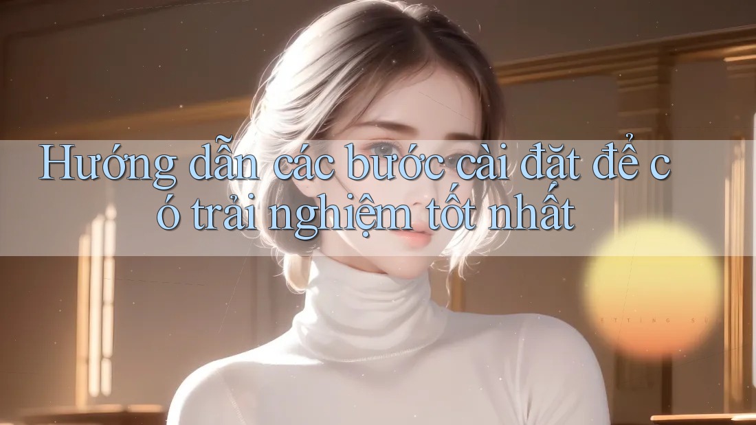 Hướng dẫn các bước cài đặt để có trải nghiệm tốt nhất
