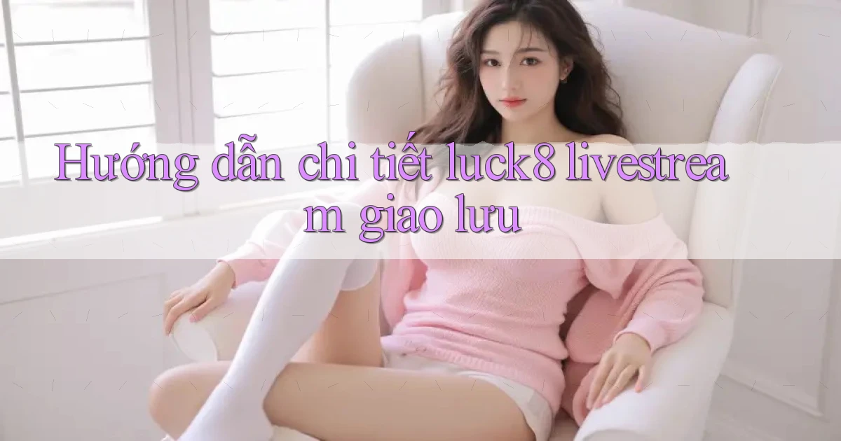 Hướng dẫn chi tiết luck8 livestream giao lưu