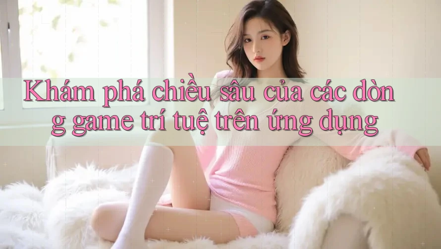 Khám phá chiều sâu của các dòng game trí tuệ trên ứng dụng
