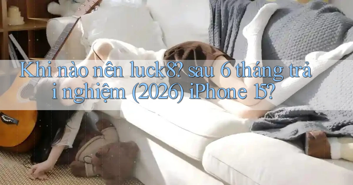 Khi nào nên luck8 sau 6 tháng trải nghiệm (2026) iPhone 15