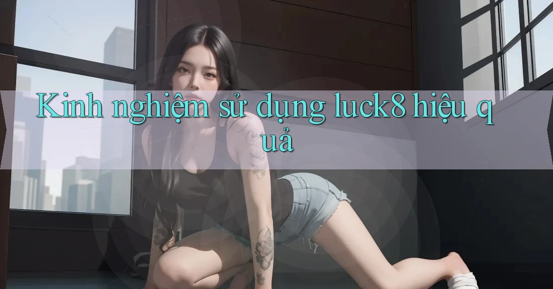 Kinh nghiệm sử dụng luck8 hiệu quả