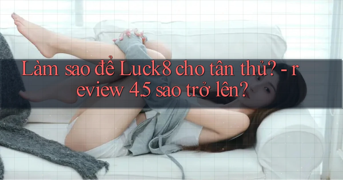 Làm sao để Luck8 cho tân thủ   review 4.5 sao trở lên