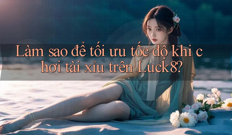 Làm sao để tối ưu tốc độ khi chơi tài xỉu trên Luck8?