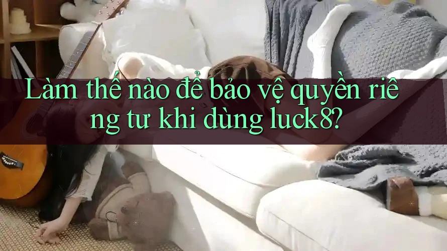Làm thế nào để bảo vệ quyền riêng tư khi dùng luck8?