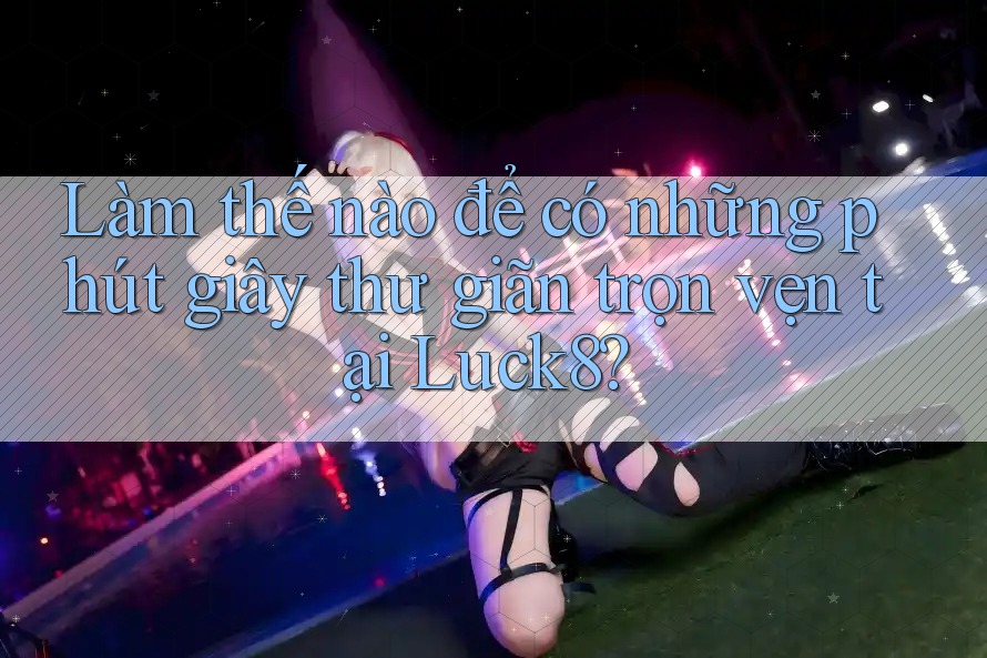 Làm thế nào để có những phút giây thư giãn trọn vẹn tại Luck8?