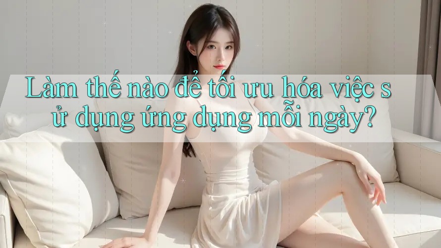Làm thế nào để tối ưu hóa việc sử dụng ứng dụng mỗi ngày?