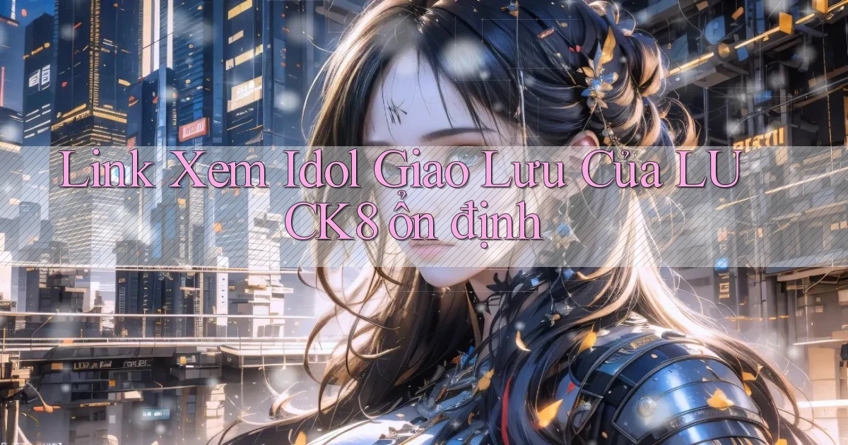 link xem idol giao lưu của luck8 ổn định