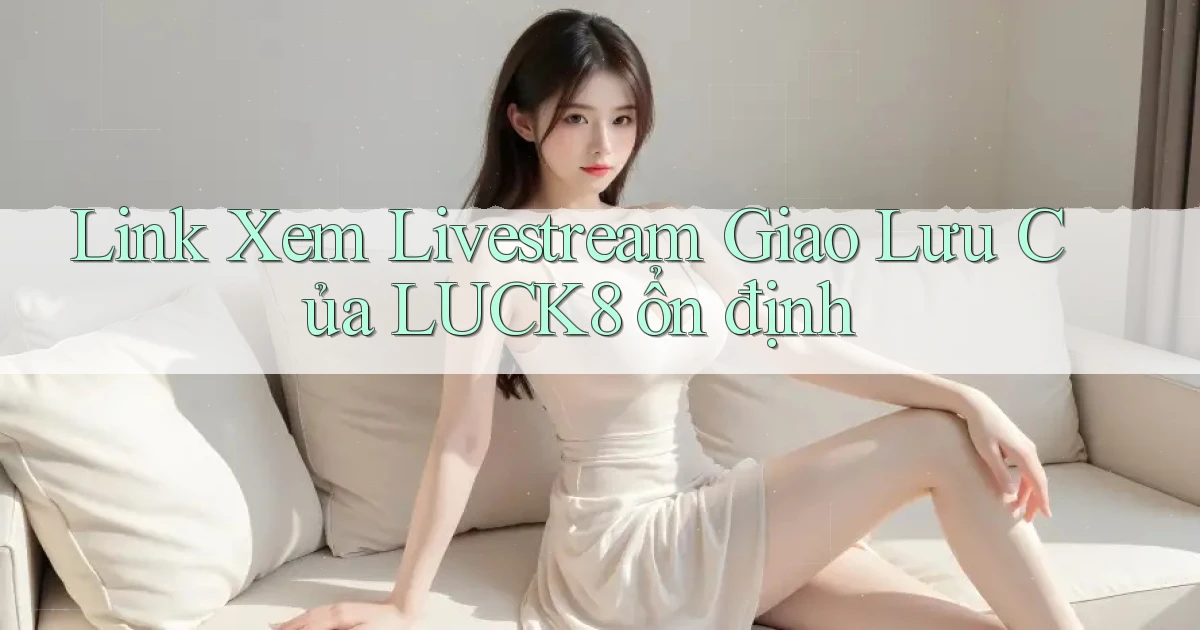 link xem livestream giao lưu của luck8 ổn định