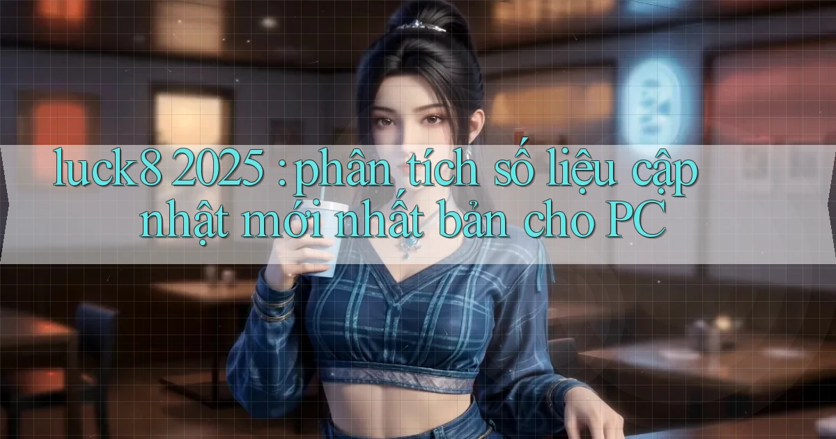 luck8 2025 phân tích số liệu cập nhật mới nhất bản cho PC