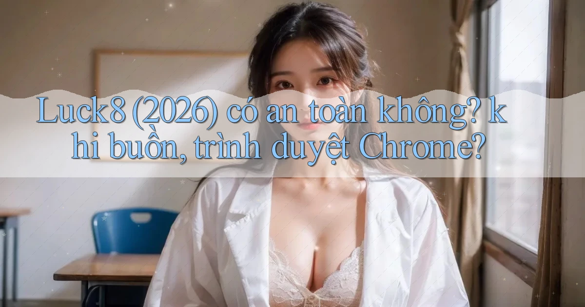 Luck8 (2026) có an toàn không khi buồn, trình duyệt Chrome