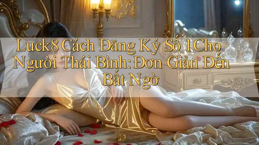 Luck8 Cách Đăng Ký Số 1 Cho Người Thái Bình: Đơn Giản Đến Bất Ngờ