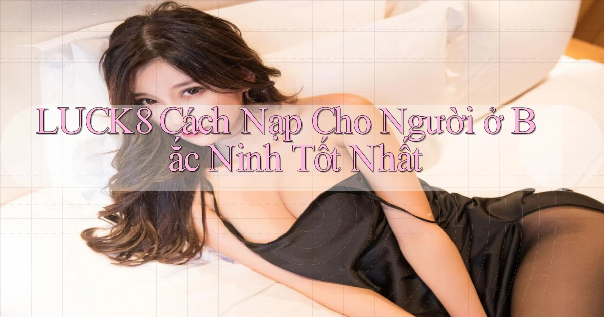 luck8 cách nạp cho người ở Bắc Ninh tốt nhất