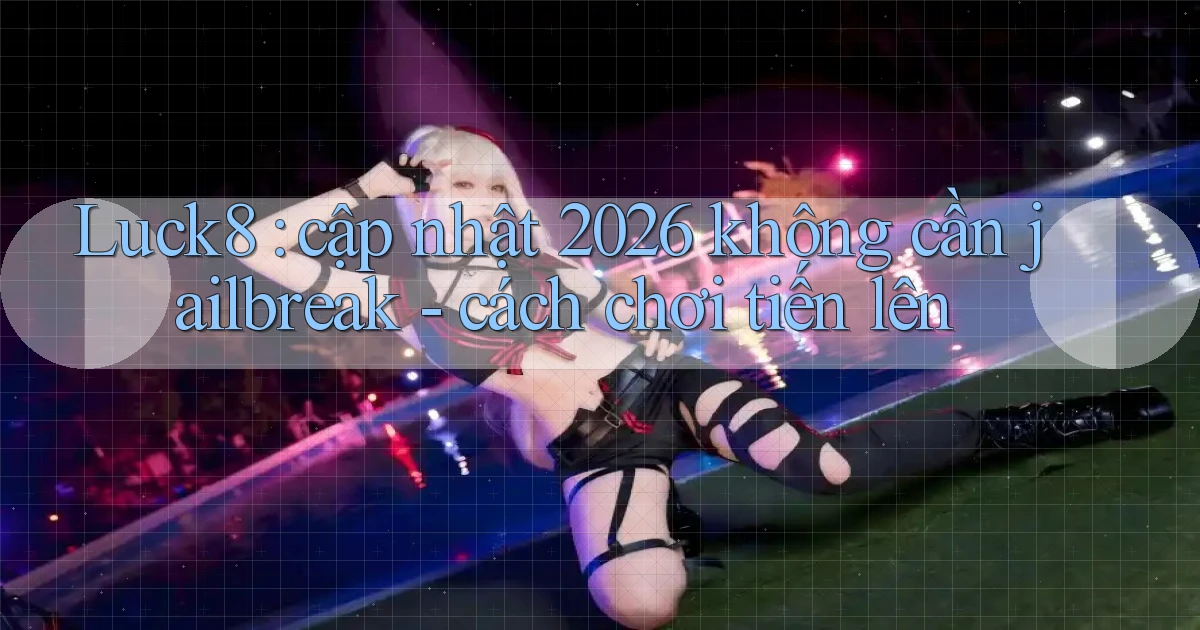 Luck8 cập nhật 2026 không cần jailbreak   cách chơi tiến lên
